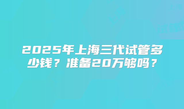 2025年上海三代试管多少钱？准备20万够吗？