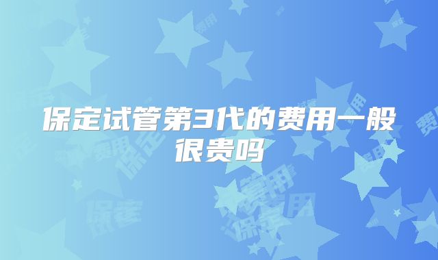 保定试管第3代的费用一般很贵吗