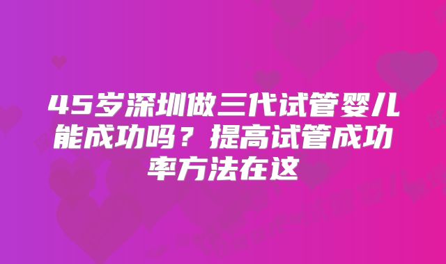 45岁深圳做三代试管婴儿能成功吗?提高试管成功率方法在这