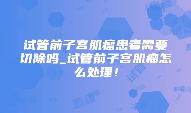 试管前子宫肌瘤患者需要切除吗_试管前子宫肌瘤怎么处理！