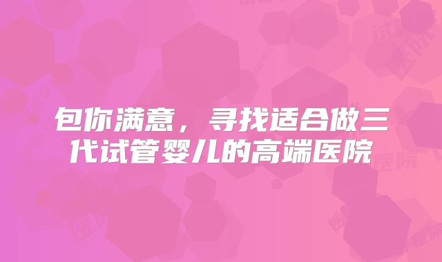 包你满意，寻找适合做三代试管婴儿的高端医院