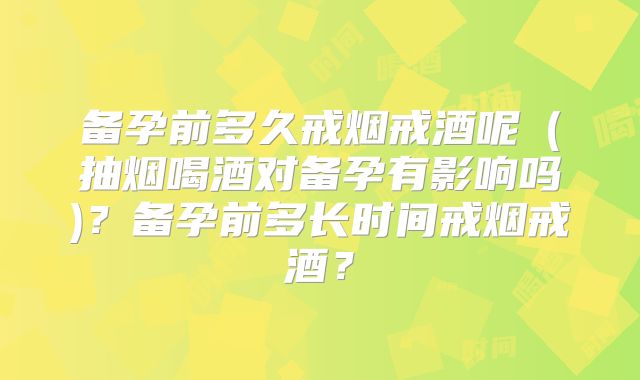 备孕前多久戒烟戒酒呢(抽烟喝酒对备孕有影响吗)?备孕前多长时间戒烟戒酒?