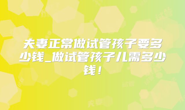 夫妻正常做试管孩子要多少钱_做试管孩子儿需多少钱！