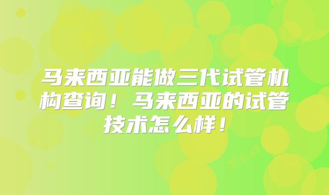 马来西亚能做三代试管机构查询!马来西亚的试管技术怎么样!