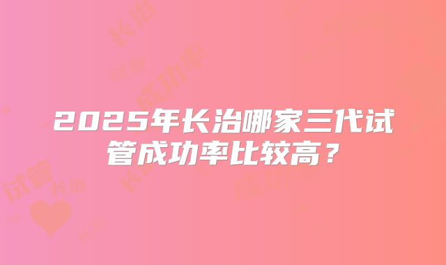 2025年长治哪家三代试管成功率比较高？