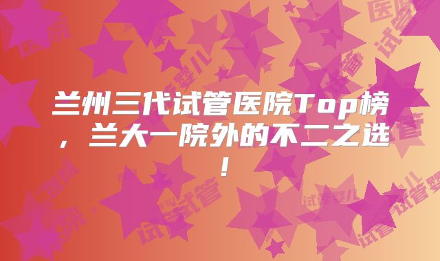 兰州三代试管医院Top榜，兰大一院外的不二之选！