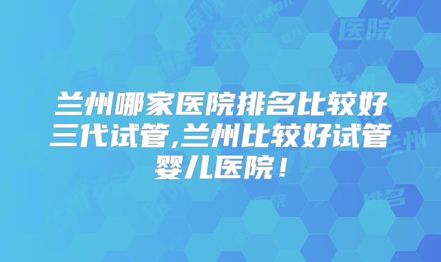 兰州哪家医院排名比较好三代试管,兰州比较好试管婴儿医院!