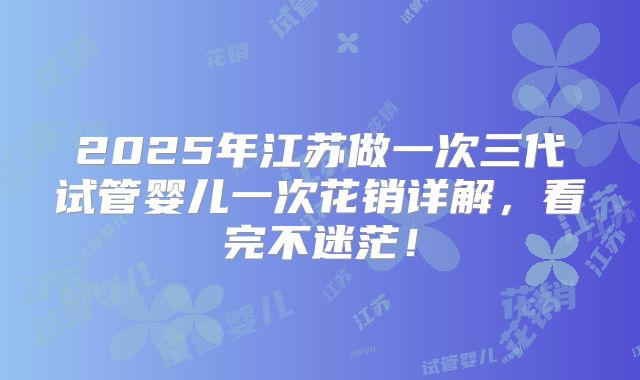 2025年江苏做一次三代试管婴儿一次花销详解，看完不迷茫！