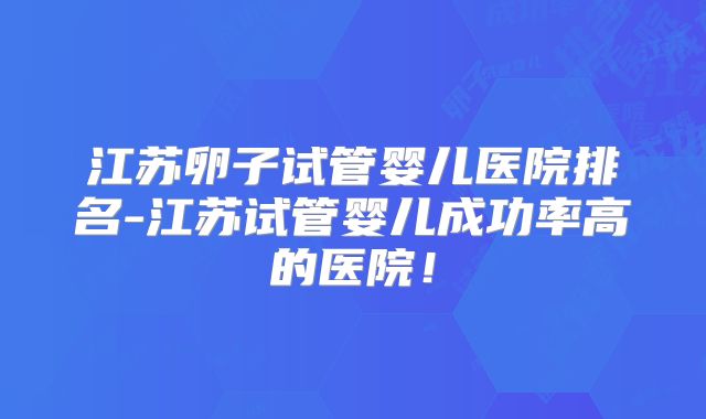 江苏卵子试管婴儿医院排名-江苏试管婴儿成功率高的医院！