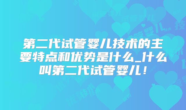 第二代试管婴儿技术的主要特点和优势是什么_什么叫第二代试管婴儿！