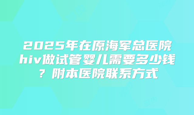 2025年在原海军总医院hiv做试管婴儿需要多少钱？附本医院联系方式