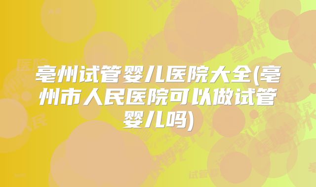 亳州试管婴儿医院大全(亳州市人民医院可以做试管婴儿吗)