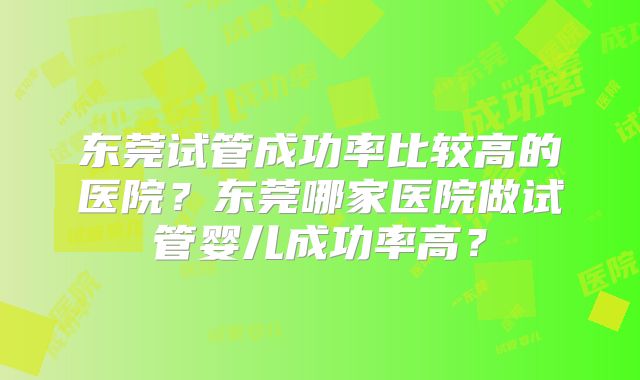 东莞试管成功率比较高的医院？东莞哪家医院做试管婴儿成功率高？