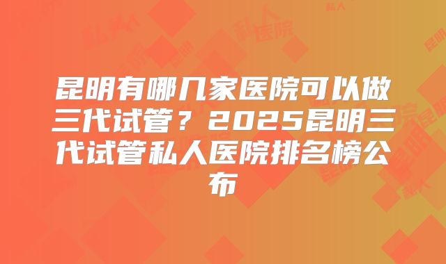 昆明有哪几家医院可以做三代试管？2025昆明三代试管私人医院排名榜公布