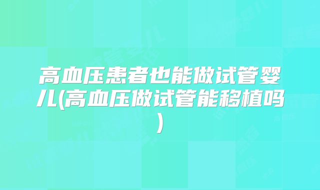 高血压患者也能做试管婴儿(高血压做试管能移植吗)