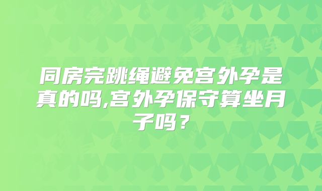 同房完跳绳避免宫外孕是真的吗,宫外孕保守算坐月子吗？