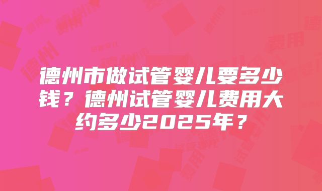 德州市做试管婴儿要多少钱？德州试管婴儿费用大约多少2025年？