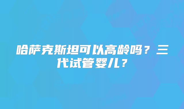 哈萨克斯坦可以高龄吗？三代试管婴儿？