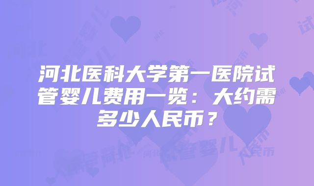 河北医科大学第一医院试管婴儿费用一览：大约需多少人民币？