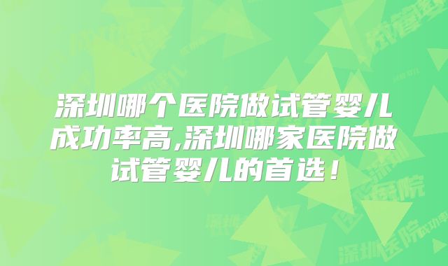 深圳哪个医院做试管婴儿成功率高,深圳哪家医院做试管婴儿的首选!