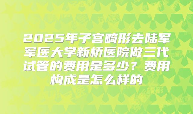 2025年子宫畸形去陆军军医大学新桥医院做三代试管的费用是多少？费用构成是怎么样的