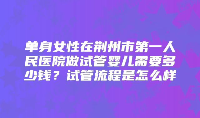 单身女性在荆州市第一人民医院做试管婴儿需要多少钱？试管流程是怎么样