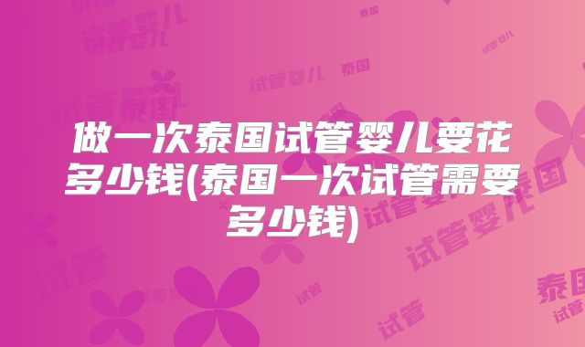 做一次泰国试管婴儿要花多少钱(泰国一次试管需要多少钱)