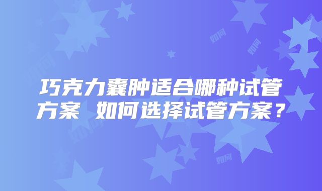 巧克力囊肿适合哪种试管方案 如何选择试管方案？
