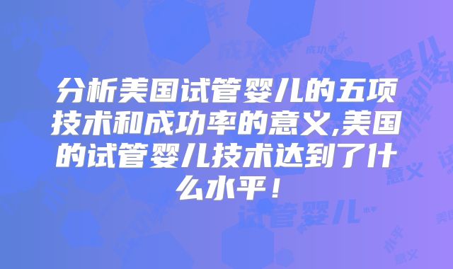 分析美国试管婴儿的五项技术和成功率的意义,美国的试管婴儿技术达到了什么水平！