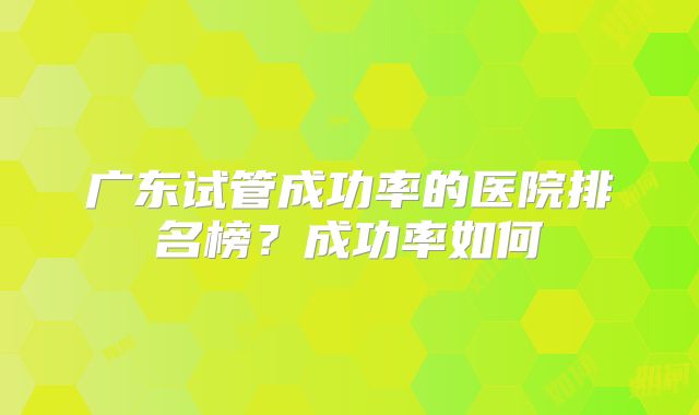 广东试管成功率的医院排名榜？成功率如何