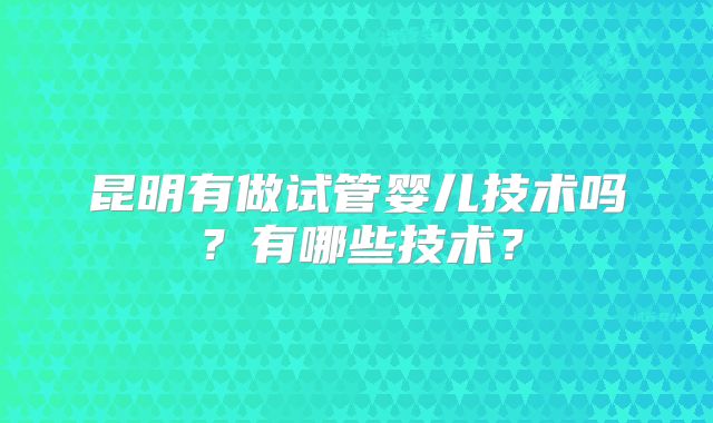 昆明有做试管婴儿技术吗？有哪些技术？