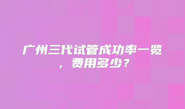 广州三代试管成功率一览,费用多少?