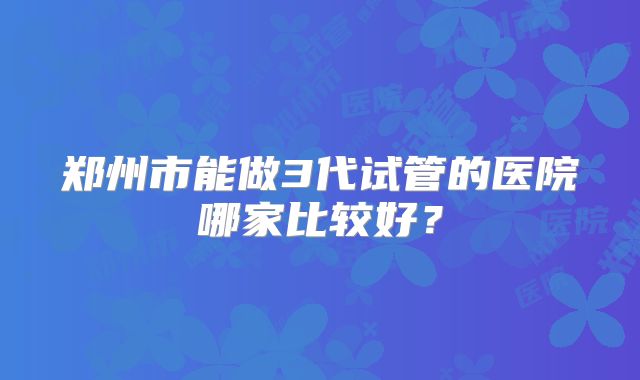 郑州市能做3代试管的医院哪家比较好?