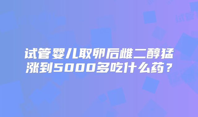 试管婴儿取卵后雌二醇猛涨到5000多吃什么药？