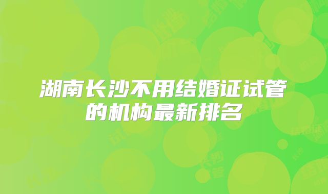 湖南长沙不用结婚证试管的机构最新排名
