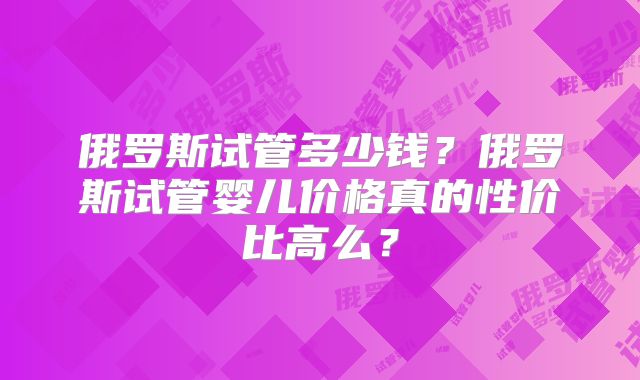 俄罗斯试管多少钱？俄罗斯试管婴儿价格真的性价比高么？