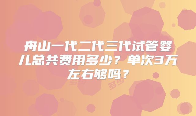舟山一代二代三代试管婴儿总共费用多少？单次3万左右够吗？