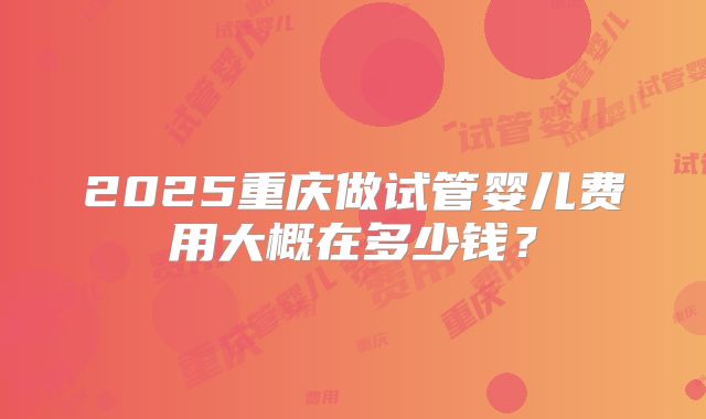 2025重庆做试管婴儿费用大概在多少钱？