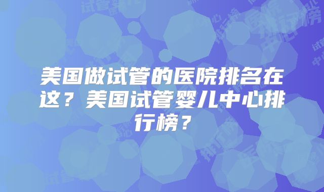 美国做试管的医院排名在这？美国试管婴儿中心排行榜？