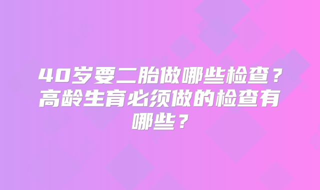 40岁要二胎做哪些检查？高龄生育必须做的检查有哪些？