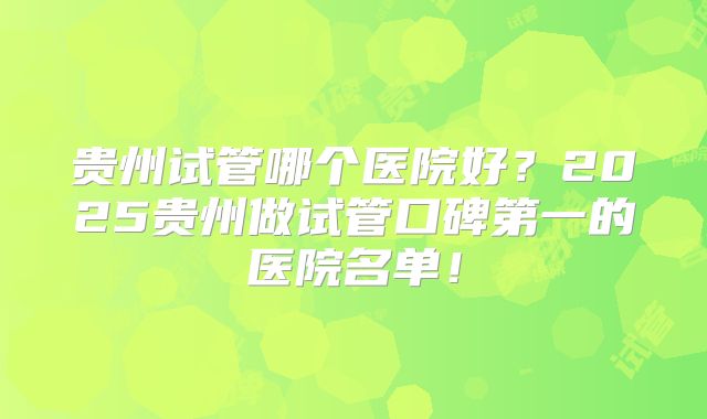 贵州试管哪个医院好？2025贵州做试管口碑第一的医院名单！