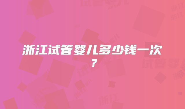 浙江试管婴儿多少钱一次?