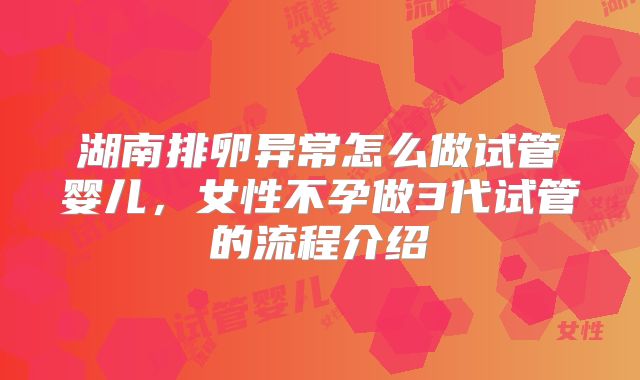 湖南排卵异常怎么做试管婴儿,女性不孕做3代试管的流程介绍