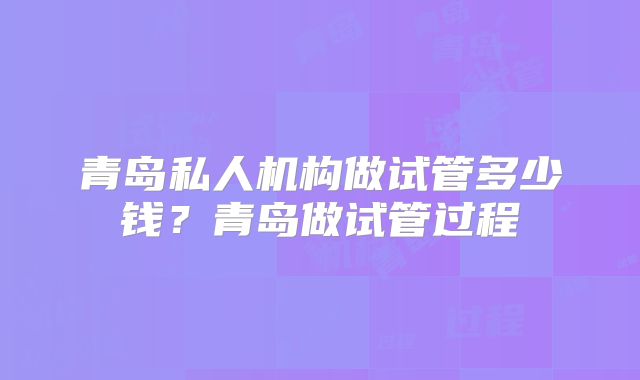 青岛私人机构做试管多少钱？青岛做试管过程