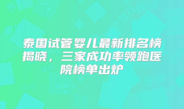 泰国试管婴儿最新排名榜揭晓,三家成功率领跑医院榜单出炉