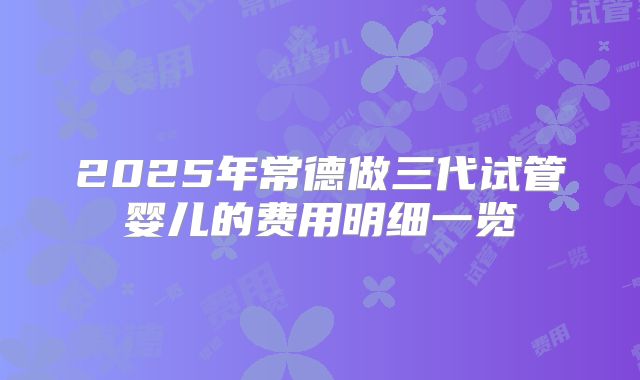 2025年常德做三代试管婴儿的费用明细一览