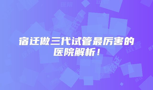 宿迁做三代试管最厉害的医院解析!