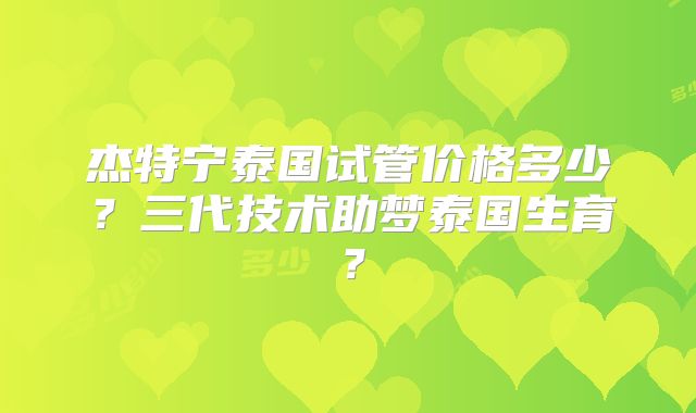 杰特宁泰国试管价格多少？三代技术助梦泰国生育？