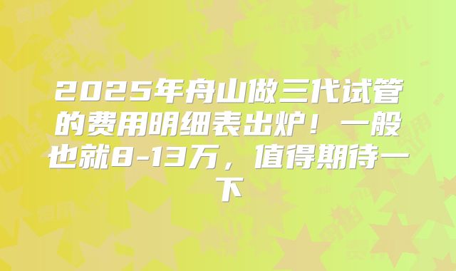 2025年舟山做三代试管的费用明细表出炉！一般也就8-13万，值得期待一下