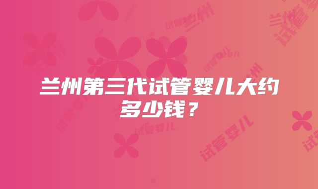 兰州第三代试管婴儿大约多少钱？